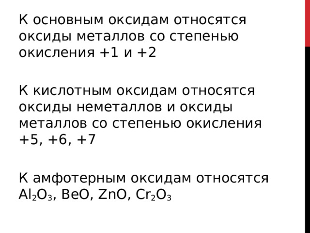 К основным оксидам относятся оксиды металлов со степенью окисления +1 и +2   К кислотным оксидам относятся оксиды неметаллов и оксиды металлов со степенью окисления +5, +6, +7   К амфотерным оксидам относятся Al 2 O 3 , BeO, ZnO, Cr 2 O 3  