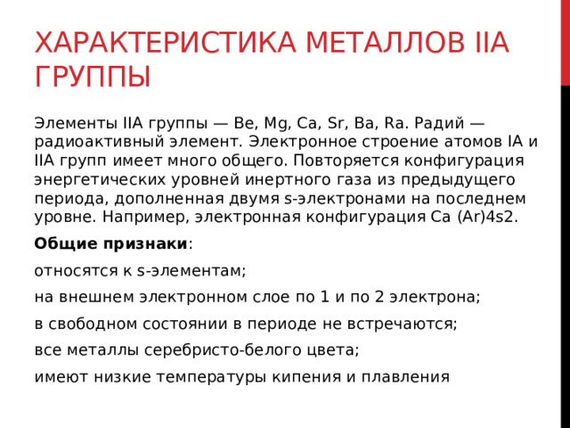 Характеристика металлов IIA группы Элементы IIA группы — Ве, Mg, Са, Sr, Ва, Ra. Радий — радиоактивный элемент. Электронное строение атомов IА и IIА групп имеет много общего. Повторяется конфигурация энергетических уровней инертного газа из предыдущего периода, дополненная двумя s-электронами на последнем уровне. Например, электронная конфигурация Са (Ar)4s2. Общие признаки : относятся к s-элементам; на внешнем электронном слое по 1 и по 2 электрона; в свободном состоянии в периоде не встречаются; все металлы серебристо-белого цвета; имеют низкие температуры кипения и плавления 