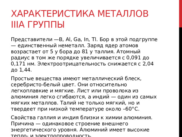Характеристика металлов IIIA группы Представители —В, Al, Ga, In, Tl. Бор в этой подгруппе — единственный неметалл. Заряд ядер атомов возрастает от 5 у бора до 81 у таллия. Атомный радиус в том же порядке увеличивается с 0,091 до 0,171 нм. Электроотрицательность снижается с 2,04 до 1,44. Простые вещества имеют металлический блеск, серебристо-белый цвет. Они относительно легкоплавкие и мягкие. Лист или проволока из алюминия легко сгибаются, а индий — один из самых мягких металлов. Талий не только мягкий, но и твердеет при низкой температуре около –60°С. Свойства галлия и индия близки к химии алюминия. Причина — одинаковое строение внешнего энергетического уровня. Алюминий имеет высокие тепло- и электропроводность. 