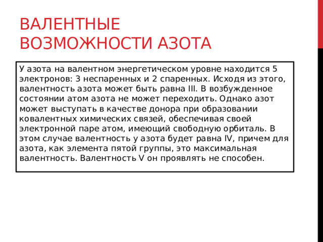 Валентные возможности азота У азота на валентном энергетическом уровне находится 5 электронов: 3 неспаренных и 2 спаренных. Исходя из этого, валентность азота может быть равна III. В возбужденное состоянии атом азота не может переходить. Однако азот может выступать в качестве донора при образовании ковалентных химических связей, обеспечивая своей электронной паре атом, имеющий свободную орбиталь. В этом случае валентность у азота будет равна IV, причем для азота, как элемента пятой группы, это максимальная валентность. Валентность V он проявлять не способен. 