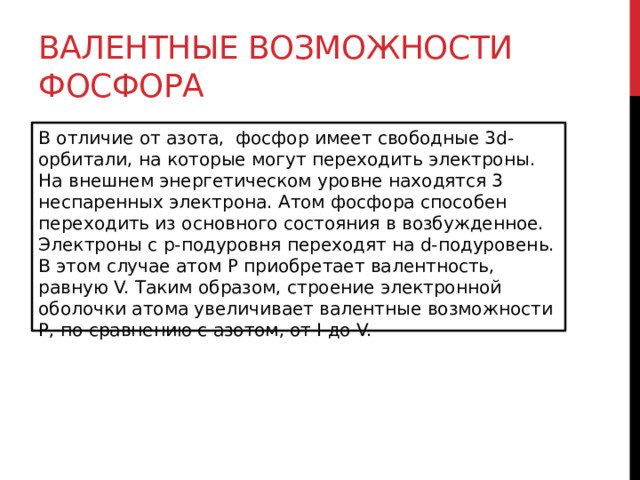 Валентные возможности фосфора В отличие от азота,  фосфор имеет свободные 3d-орбитали, на которые могут переходить электроны. На внешнем энергетическом уровне находятся 3 неспаренных электрона. Атом фосфора способен переходить из основного состояния в возбужденное. Электроны с p-подуровня переходят на d-подуровень. В этом случае атом Р приобретает валентность, равную V. Таким образом, строение электронной оболочки атома увеличивает валентные возможности Р, по сравнению с азотом, от I до V.  
