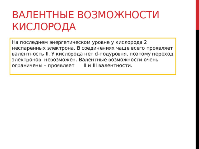 Валентные возможности кислорода На последнем энергетическом уровне у кислорода 2 неспаренных электрона. В соединениях чаще всего проявляет валентность II. У кислорода нет d-подуровня, поэтому переход электронов  невозможен. Валентные возможности очень ограничены – проявляет      II и III валентности.  