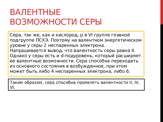 Валентные возможности серы Сера, так же, как и кислород, р в VI группе главной подгруппе ПСХЭ. Поэтому на валентном энергетическом уровне у серы 2 неспаренных электрона. Напрашивается вывод, что валентность серы равна II. Однако у серы есть и d-подуровень, который расширяет ее валентные возможности. Сера способна переходить из основного состояния в возбужденное, при этом может быть либо 4 неспаренных электрона, либо 6.  Таким образом, сера способна проявлять валентности II, IV, VI. 