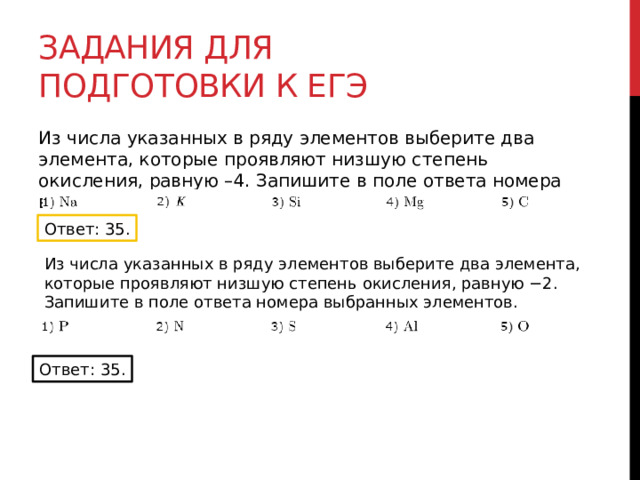 Задания для подготовки к егэ Из числа указанных в ряду элементов выберите два элемента, которые проявляют низшую степень окисления, равную –4. Запишите в поле ответа номера выбранных элементов. Ответ: 35. Из числа указанных в ряду элементов выберите два элемента, которые проявляют низшую степень окисления, равную −2. Запишите в поле ответа номера выбранных элементов. Ответ: 35. 