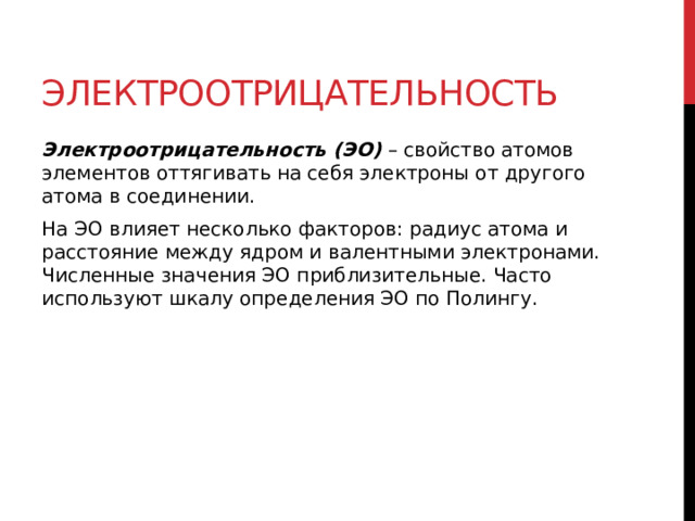 Электроотрицательность Электроотрицательность   (ЭО)  – свойство атомов элементов оттягивать на себя электроны от другого атома в соединении. На ЭО влияет несколько факторов: радиус атома и расстояние между ядром и валентными электронами. Численные значения ЭО приблизительные. Часто используют шкалу определения ЭО по Полингу.   