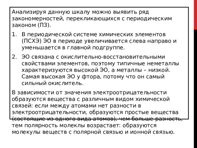 Анализируя данную шкалу можно выявить ряд закономерностей, перекликающихся с периодическим законом (ПЗ). В периодической системе химических элементов (ПСХЭ) ЭО в периоде увеличивается слева направо и уменьшается в главной подгруппе. ЭО связана с окислительно-восстановительными свойствами элементов, поэтому типичные неметаллы характеризуются высокой ЭО, а металлы – низкой. Самая высокая ЭО у фтора, потому что он самый сильный окислитель. В зависимости от значения электроотрицательности образуются вещества с различным видом химической связей: если между атомами нет разности в электроотрицательности, образуются простые вещества (состоящие из одного вида атомов), чем больше разность, тем полярность молеклы возрастает: образуются молекулы веществ с полярной связью и ионной связью. 
