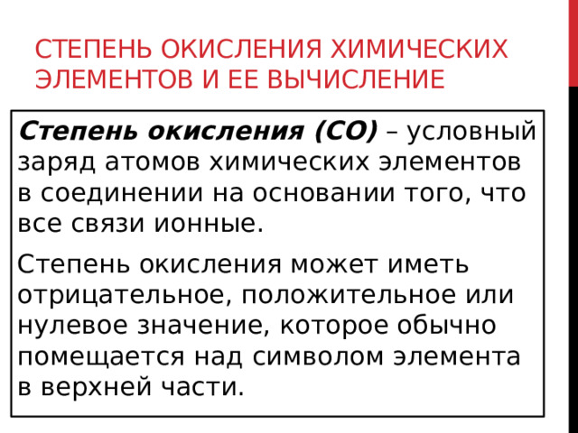 Степень окисления химических элементов и ее вычисление Степень окисления (СО)   – условный заряд атомов химических элементов в соединении на основании того, что все связи ионные. Степень окисления может иметь отрицательное, положительное или нулевое значение, которое обычно помещается над символом элемента в верхней части.  