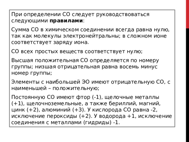 При определении СО следует руководствоваться следующими  правилами : Сумма СО в химическом соединении всегда равна нулю, так как молекулы электронейтральны; в сложном ионе  соответствует заряду иона. СО всех простых веществ соответствует нулю; Высшая положительная СО определяется по номеру группы; низшая отрицательная равна восемь минус номер группы; Элементы с наибольшей ЭО имеют отрицательную СО, с наименьшей – положительную; Постоянную СО имеют фтор (-1), щелочные металлы (+1), щелочноземельные, а также бериллий, магний, цинк (+2), алюминий (+3). У кислорода СО равна -2, исключение пероксиды (+2). У водорода +1, исключение соединения с металлами (гидриды) -1.  