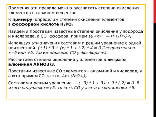 Применяя эти правила можно рассчитать степени окисления элементов в сложном веществе.  К  примеру , определим степени окисления элементов в  фосфорной кислоте H 3 PO 4 . Найдем и проставим известные степени окисления у водорода и кислорода, а СО  фосфора  примем за «х».   — H +1 3  P X  O -2 4 Используя эти значения составим и решим уравнение с одной неизвестной.  (+1) * 3 + (x) * 1 + (-2) * 4 = 0 Следовательно, x=5 или +5. Таким образом, СО у фосфора +5. Рассчитаем степени окисления у элементов в  нитрате алюминия Al(NO3)3. Проставим известные СО элементов – алюминий и кислород, у азота примем СО за «x».  Al +3  (N x O -2 3 ) 3 Составим и решим уравнение —  (+3) * 1 + 3x + 9 * (-2) = 0. В итоге получаем x=+5, то есть СО у азота в соединении +5.  