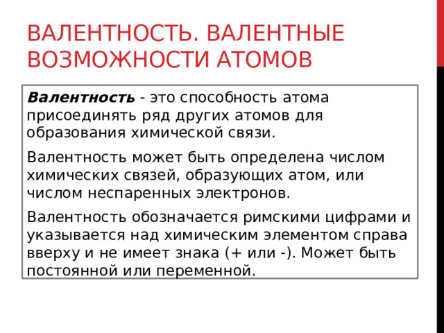 Валентность. Валентные возможности атомов Валентность  - это способность атома присоединять ряд других атомов для образования химической связи. Валентность может быть определена числом химических связей, образующих атом, или числом неспаренных электронов. Валентность обозначается римскими цифрами и указывается над химическим элементом справа вверху и не имеет знака (+ или -). Может быть постоянной или переменной.  