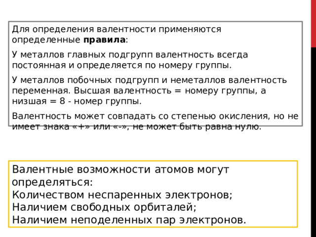 Для определения валентности применяются определенные  правила : У металлов главных подгрупп валентность всегда постоянная и определяется по номеру группы. У металлов побочных подгрупп и неметаллов валентность переменная. Высшая валентность = номеру группы, а низшая = 8 - номер группы. Валентность может совпадать со степенью окисления, но не имеет знака «+» или «-», не может быть равна нулю. Валентные возможности атомов могут определяться: Количеством неспаренных электронов; Наличием свободных орбиталей; Наличием неподеленных пар электронов. 
