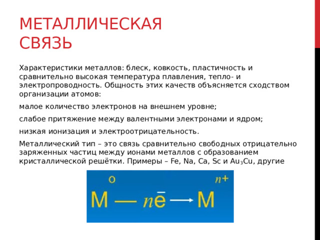 Металлическая связь Характеристики металлов: блеск, ковкость, пластичность и сравнительно высокая температура плавления, тепло- и электропроводность. Общность этих качеств объясняется сходством организации атомов: малое количество электронов на внешнем уровне; слабое притяжение между валентными электронами и ядром; низкая ионизация и электроотрицательность. Металлический тип – это связь сравнительно свободных отрицательно заряженных частиц между ионами металлов с образованием кристаллической решётки. Примеры – Fe, Na, Ca, Sc и Au 3 Cu, другие 