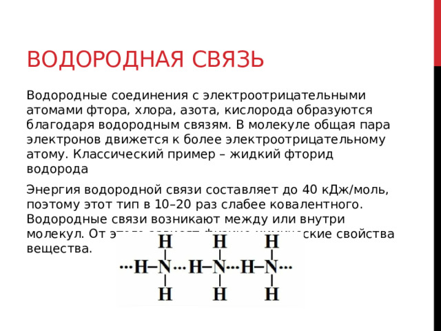 Водородная связь Водородные соединения с электроотрицательными атомами фтора, хлора, азота, кислорода образуются благодаря водородным связям. В молекуле общая пара электронов движется к более электроотрицательному атому. Классический пример – жидкий фторид водорода Энергия водородной связи составляет до 40 кДж/моль, поэтому этот тип в 10–20 раз слабее ковалентного. Водородные связи возникают между или внутри молекул. От этого зависят физико-химические свойства вещества. 