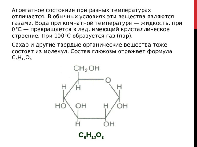 Агрегатное состояние при разных температурах отличается. В обычных условиях эти вещества являются газами. Вода при комнатной температуре — жидкость, при 0°С — превращается в лед, имеющий кристаллическое строение. При 100°С образуется газ (пар). Сахар и другие твердые органические вещества тоже состоят из молекул. Состав глюкозы отражает формула С 6 Н 12 О 6 
