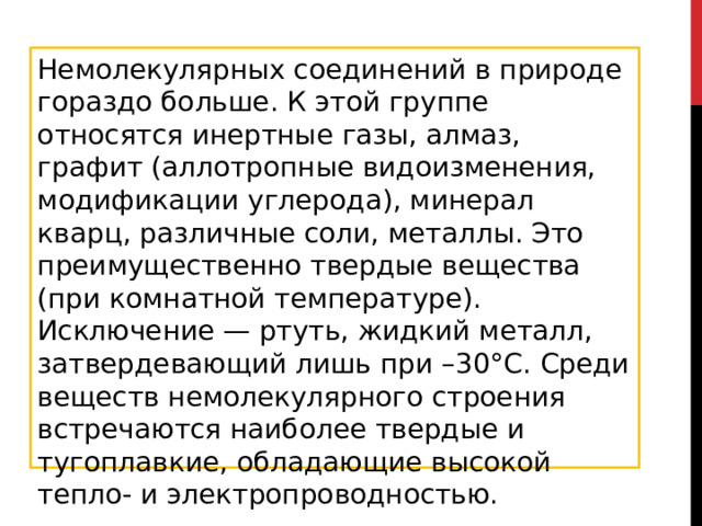 Немолекулярных соединений в природе гораздо больше. К этой группе относятся инертные газы, алмаз, графит (аллотропные видоизменения, модификации углерода), минерал кварц, различные соли, металлы. Это преимущественно твердые вещества (при комнатной температуре). Исключение — ртуть, жидкий металл, затвердевающий лишь при –30°С. Среди веществ немолекулярного строения встречаются наиболее твердые и тугоплавкие, обладающие высокой тепло- и электропроводностью. 