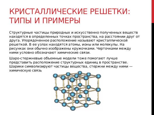 Кристаллические решетки: типы и примеры Структурные частицы природных и искусственно полученных веществ находятся в определенных точках пространства, на расстоянии друг от друга. Упорядоченное расположение называют кристаллической решеткой. В ее узлах находятся атомы, ионы или молекулы. На рисунках они обычно изображены кружочками. Черточками между ними условно обозначают химические связи. Шаро-стержневые объемные модели тоже помогают лучше представить расположение структурных единиц в пространстве. Шарики символизируют частицы вещества, стержни между ними — химическую связь 