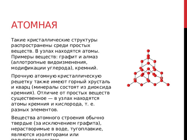 Атомная Такие кристаллические структуры распространены среди простых веществ. В узлах находятся атомы. Примеры веществ: графит и алмаз (аллотропные видоизменения, модификации углерода), кремний. Прочную атомную кристаллическую решетку также имеют горный хрусталь и кварц (минералы состоят из диоксида кремния). Отличие от простых веществ существенное — в узлах находятся атомы кремния и кислорода, т. е. разных элементов. Вещества атомного строения обычно твердые (за исключением графита), нерастворимые в воде, тугоплавкие, являются изоляторами или полупроводниками. 