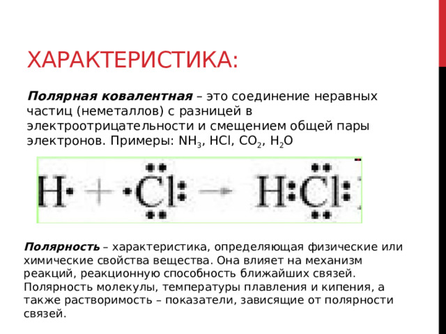 Характеристика: Полярная ковалентная  – это соединение неравных частиц (неметаллов) с разницей в электроотрицательности и смещением общей пары электронов. Примеры: NH 3 , HCl, CO 2 , H 2 O Полярность  – характеристика, определяющая физические или химические свойства вещества. Она влияет на механизм реакций, реакционную способность ближайших связей. Полярность молекулы, температуры плавления и кипения, а также растворимость – показатели, зависящие от полярности связей. 