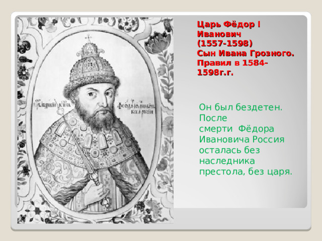 Царь Фёдор I Иванович  (1557-1598)  Сын Ивана Грозного. Правил в 1584-1598г.г.   Он был бездетен. После смерти Фёдора Ивановича Россия осталась без наследника престола, без царя. 