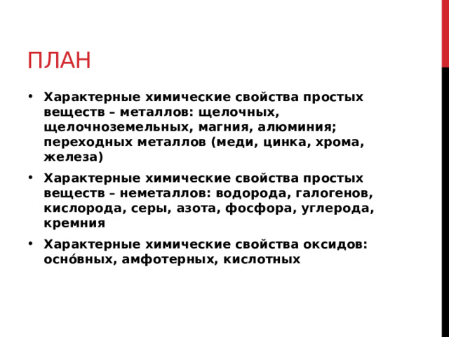 План Характерные химические свойства простых веществ – металлов: щелочных, щелочноземельных, магния, алюминия; переходных металлов (меди, цинка, хрома, железа) Характерные химические свойства простых веществ – неметаллов: водорода, галогенов, кислорода, серы, азота, фосфора, углерода, кремния Характерные химические свойства оксидов: оснóвных, амфотерных, кислотных 