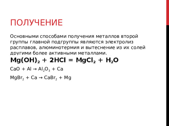 Получение Основными способами получения металлов второй группы главной подгруппы являются электролиз расплавов, алюминотермия и вытеснение из их солей другими более активными металлами. CaO + Al → Al 2 O 3  + Ca MgBr 2  + Ca → CaBr 2  + Mg  
