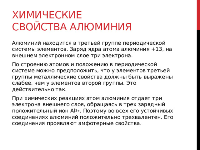 Химические свойства алюминия Алюминий находится в третьей группе периодической системы элементов. Заряд ядра атома алюминия +13, на внешнем электронном слое три электрона. По строению атомов и положению в периодической системе можно предположить, что у элементов третьей группы металлические свойства должны быть выражены слабее, чем у элементов второй группы. Это действительно так.  При химических реакциях атом алюминия отдает три электрона внешнего слоя, обращаясь в трех зарядный положительный ион Al 3+ . Поэтому во всех его устойчивых соединениях алюминий положительно трехвалентен. Его соединения проявляют амфотерные свойства. 