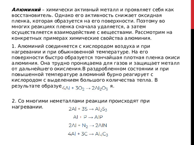 Алюминий  – химически активный металл и проявляет себя как восстановитель. Однако его активность снижает оксидная пленка, которая образуется на его поверхности. Поэтому во многих реакциях пленка сначала удаляется, а затем осуществляется взаимодействие с веществами. Рассмотрим на конкретных примерах химические свойства алюминия. 1. Алюминий соединяется с кислородом воздуха и при нагревании и при обыкновенной температуре. На его поверхности быстро образуется тончайшая плотная пленка окиси алюминия. Она трудно проницаема для газов и защищает металл от дальнейшего окисления.В раздробленном состоянии и при повышенной температуре алюминий бурно реагирует с кислородом с выделением большого количества тепла. В результате образуется окись алюминия.  2. Со многими неметаллами реакции происходят при нагревании. 