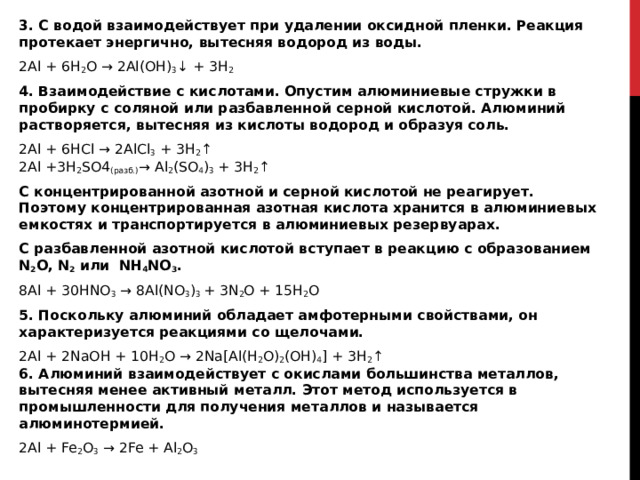 3. С водой взаимодействует при удалении оксидной пленки. Реакция протекает энергично, вытесняя водород из воды.  2Al + 6H 2 O → 2Al(OH) 3 ↓ + 3H 2 4. Взаимодействие с кислотами. Опустим алюминиевые стружки в пробирку с соляной или разбавленной серной кислотой. Алюминий растворяется, вытесняя из кислоты водород и образуя соль. 2Al + 6HCl → 2AlCl 3  + 3H 2 ↑   2Al +3H 2 SO4 (разб.) → Al 2 (SO 4 ) 3  + 3H 2 ↑ С концентрированной азотной и серной кислотой не реагирует. Поэтому концентрированная азотная кислота хранится в алюминиевых емкостях и транспортируется в алюминиевых резервуарах. С разбавленной азотной кислотой вступает в реакцию с образованием N 2 O, N 2  или  NH 4 NO 3 . 8Al + 30HNO 3  → 8Al(NO 3 ) 3  + 3N 2 O + 15H 2 O 5. Поскольку алюминий обладает амфотерными свойствами, он характеризуется реакциями со щелочами.  2Al + 2NaOH + 10H 2 O → 2Na[Al(H 2 O) 2 (OH) 4 ] + 3H 2 ↑  6. Алюминий взаимодействует с окислами большинства металлов, вытесняя менее активный металл. Этот метод используется в промышленности для получения металлов и называется алюминотермией. 2Al + Fe 2 O 3  → 2Fe + Al 2 O 3  