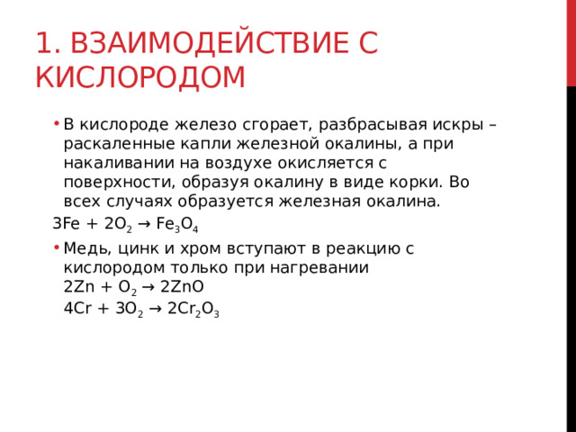 1. Взаимодействие с кислородом В кислороде железо сгорает, разбрасывая искры – раскаленные капли железной окалины, а при накаливании на воздухе окисляется с поверхности, образуя окалину в виде корки. Во всех случаях образуется железная окалина. В кислороде железо сгорает, разбрасывая искры – раскаленные капли железной окалины, а при накаливании на воздухе окисляется с поверхности, образуя окалину в виде корки. Во всех случаях образуется железная окалина. 3Fe + 2O 2  → Fe 3 O 4 Медь, цинк и хром вступают в реакцию с кислородом только при нагревании   2Zn + O 2  → 2ZnO  4Cr + 3O 2  → 2Cr 2 O 3 Медь, цинк и хром вступают в реакцию с кислородом только при нагревании   2Zn + O 2  → 2ZnO  4Cr + 3O 2  → 2Cr 2 O 3  