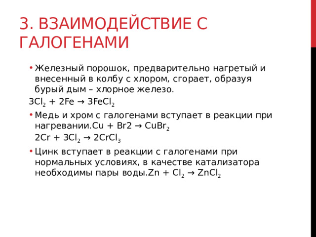 3. Взаимодействие с галогенами Железный порошок, предварительно нагретый и внесенный в колбу с хлором, сгорает, образуя бурый дым – хлорное железо. Железный порошок, предварительно нагретый и внесенный в колбу с хлором, сгорает, образуя бурый дым – хлорное железо. 3Cl 2  + 2Fe → 3FeCl 2 Медь и хром с галогенами вступает в реакции при нагревании.Cu + Br2 → CuBr 2  2Cr + 3Cl 2  → 2CrCl 3 Цинк вступает в реакции с галогенами при нормальных условиях, в качестве катализатора необходимы пары воды.Zn + Cl 2  → ZnCl 2 Медь и хром с галогенами вступает в реакции при нагревании.Cu + Br2 → CuBr 2  2Cr + 3Cl 2  → 2CrCl 3 Цинк вступает в реакции с галогенами при нормальных условиях, в качестве катализатора необходимы пары воды.Zn + Cl 2  → ZnCl 2   