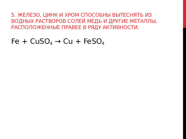 5. Железо, цинк и хром способны вытеснять из водных растворов солей медь и другие металлы, расположенные правее в ряду активности. Fe + CuSO 4  → Cu + FeSO 4  