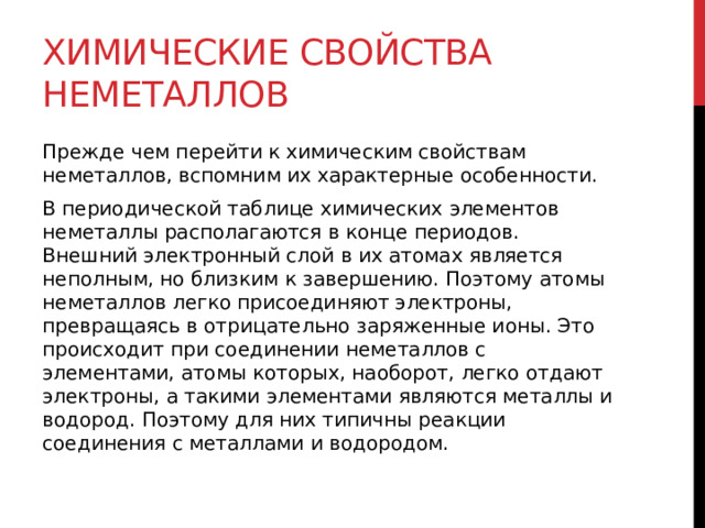 Химические свойства неметаллов Прежде чем перейти к химическим свойствам неметаллов, вспомним их характерные особенности. В периодической таблице химических элементов неметаллы располагаются в конце периодов. Внешний электронный слой в их атомах является неполным, но близким к завершению. Поэтому атомы неметаллов легко присоединяют электроны, превращаясь в отрицательно заряженные ионы. Это происходит при соединении неметаллов с элементами, атомы которых, наоборот, легко отдают электроны, а такими элементами являются металлы и водород. Поэтому для них типичны реакции соединения с металлами и водородом.  