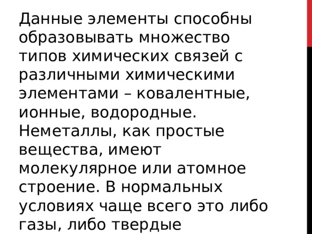 Данные элементы способны образовывать множество типов химических связей с различными химическими элементами – ковалентные, ионные, водородные. Неметаллы, как простые вещества, имеют молекулярное или атомное строение. В нормальных условиях чаще всего это либо газы, либо твердые вещества.  