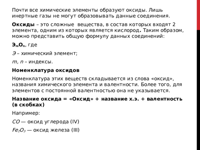 Почти все химические элементы образуют оксиды. Лишь инертные газы не могут образовывать данные соединения. Оксиды  – это сложные    вещества, в состав которых входят 2 элемента, одним из которых является кислород .  Таким образом, можно представить общую формулу данных соединений: Э m O n , где Э  – химический элемент; m, n  – индексы. Номенклатура оксидов Номенклатура этих веществ складывается из слова «оксид», названия химического элемента и валентности. Более того, для элементов с постоянной валентностью она не указывается. Название оксида = «Оксид» + название х.э. + валентность (в скобках) Например: СO  — оксид углерода (IV) Fe 2 O 3  — оксид железа (III)  