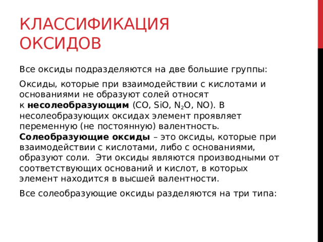 Классификация оксидов Все оксиды подразделяются на две большие группы:  Оксиды, которые при   взаимодействии с кислотами и основаниями не образуют солей относят к  несолеобразующим  (CO, SiO, N 2 O, NO). В несолеобразующих оксидах элемент проявляет переменную (не постоянную) валентность.  Солеобразующие оксиды   – это оксиды, которые при взаимодействии с кислотами, либо с основаниями, образуют соли.  Эти оксиды являются производными от соответствующих оснований и кислот, в которых элемент находится в высшей валентности. Все солеобразующие оксиды разделяются на три типа: 