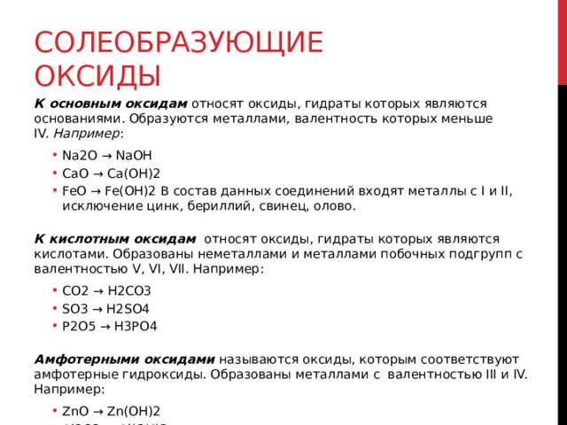 Солеобразующие оксиды К основным оксидам  относят оксиды, гидраты которых являются основаниями. Образуются металлами, валентность которых меньше IV.  Например : Na2O → NaOH CaO → Ca(OH)2 FeO → Fe(OH)2 В состав данных соединений входят металлы с I и II, исключение цинк, бериллий, свинец, олово. Na2O → NaOH CaO → Ca(OH)2 FeO → Fe(OH)2 В состав данных соединений входят металлы с I и II, исключение цинк, бериллий, свинец, олово.  К кислотным оксидам   относят оксиды, гидраты которых являются кислотами. Образованы неметаллами и металлами побочных подгрупп с валентностью V, VI, VII. Например: CO2 → H2CO3 SO3 → H2SO4 P2O5 → H3PO4 CO2 → H2CO3 SO3 → H2SO4 P2O5 → H3PO4  Амфотерными оксидами  называются оксиды, которым соответствуют амфотерные гидроксиды. Образованы металлами с  валентностью III и IV. Например: ZnO → Zn(OH)2 Al2O3 → Al(OH)3 ZnO → Zn(OH)2 Al2O3 → Al(OH)3 