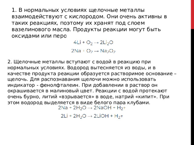 1. В нормальных условиях щелочные металлы взаимодействуют с кислородом. Они очень активны в таких реакциях, поэтому их хранят под слоем вазелинового масла. Продукты реакции могут быть оксидами или пероксидами. 2. Щелочные металлы вступают с водой в реакцию при нормальных условиях. Водород вытесняется из воды, и в качестве продукта реакции образуется растворимое основание – щелочь. Для распознавания щелочи можно использовать индикатор - фенолфталеин. При добавлении в раствор он окрашивается в малиновый цвет. Реакции с водой протекают очень бурно, литий «взрывается» в воде, натрий «кипит». При этом водород выделяется в виде белого пара клубами. 