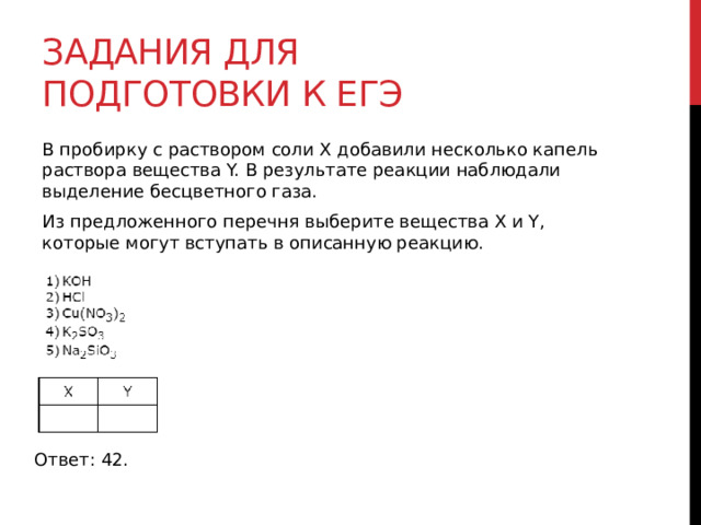 Задания для подготовки к егэ В пробирку с раствором соли Х добавили несколько капель раствора вещества Y. В результате реакции наблюдали выделение бесцветного газа. Из предложенного перечня выберите вещества X и Y, которые могут вступать в описанную реакцию. Ответ: 42. 