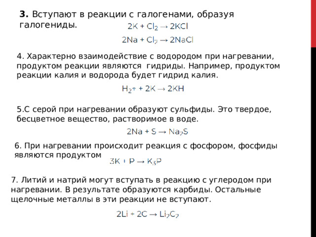 3. Вступают в реакции с галогенами, образуя галогениды. 4. Характерно взаимодействие с водородом при нагревании, продуктом реакции являются  гидриды. Например, продуктом реакции калия и водорода будет гидрид калия. 5.С серой при нагревании образуют сульфиды. Это твердое, бесцветное вещество, растворимое в воде. 6. При нагревании происходит реакция с фосфором, фосфиды являются продуктом 7. Литий и натрий могут вступать в реакцию с углеродом при нагревании. В результате образуются карбиды. Остальные щелочные металлы в эти реакции не вступают.  