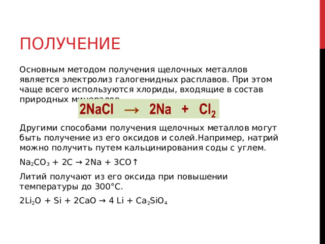 Получение Основным методом получения щелочных металлов является электролиз галогенидных расплавов. При этом чаще всего используются хлориды, входящие в состав природных минералов. Другими способами получения щелочных металлов могут быть получение из его оксидов и солей.Например, натрий можно получить путем кальцинирования соды с углем. Na 2 CO 3  + 2C → 2Na + 3CO↑ Литий получают из его оксида при повышении температуры до 300°С. 2Li 2 O + Si + 2CaO → 4 Li + Ca 2 SiO 4  