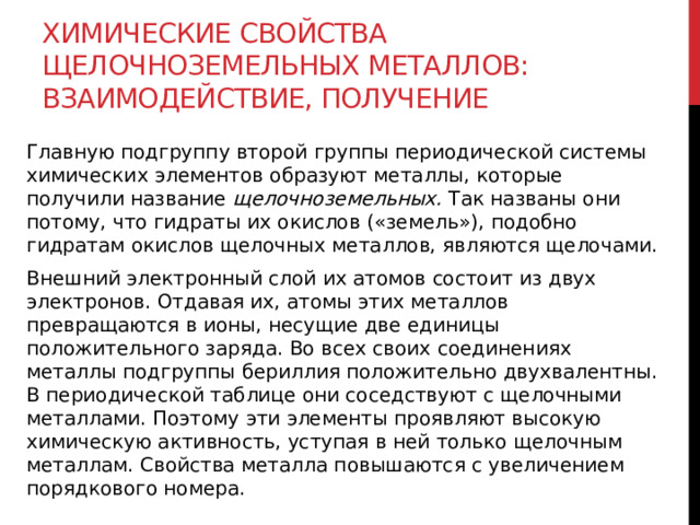 Химические свойства щелочноземельных металлов: взаимодействие, получение Главную подгруппу второй группы периодической системы химических элементов образуют металлы, которые получили название  щелочноземельных.  Так названы они потому, что гидраты их окислов («земель»), подобно гидратам окислов щелочных металлов, являются щелочами. Внешний электронный слой их атомов состоит из двух электронов. Отдавая их, атомы этих металлов превращаются в ионы, несущие две единицы положительного заряда. Во всех своих соединениях металлы подгруппы бериллия положительно двухвалентны. В периодической таблице они соседствуют с щелочными металлами. Поэтому эти элементы проявляют высокую химическую активность, уступая в ней только щелочным металлам. Свойства металла повышаются с увеличением порядкового номера. 