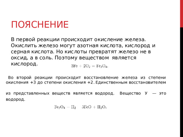 пояснение В первой реакции происходит окисление железа. Окислить железо могут азотная кислота, кислород и серная кислота. Но кислоты превратят железо не в оксид, а в соль. Поэтому веществом  является кислород. Во второй реакции происходит восстановление железа из степени окисления +3 до степени окисления +2.  Единственным восстановителем из представленных веществ является водород. Вещество  У   — это водород. 