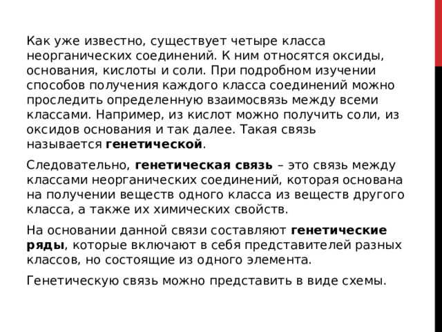 Как уже известно, существует четыре класса неорганических соединений. К ним относятся оксиды, основания, кислоты и соли. При подробном изучении способов получения каждого класса соединений можно проследить определенную взаимосвязь между всеми классами. Например, из кислот можно получить соли, из оксидов основания и так далее. Такая связь называется  генетической . Следовательно,  генетическая связь  –   это связь между классами неорганических соединений, которая основана на получении веществ одного класса из веществ другого класса, а также их химических свойств. На основании данной связи составляют  генетические ряды ,   которые включают в себя представителей разных классов, но состоящие из одного элемента. Генетическую связь можно представить в виде схемы. 