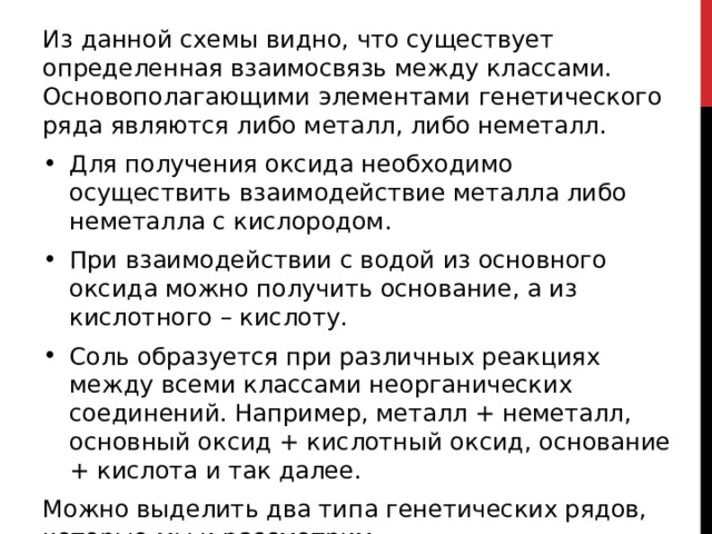 Из данной схемы видно, что существует определенная взаимосвязь между классами. Основополагающими элементами генетического ряда являются либо металл, либо неметалл. Для получения оксида необходимо осуществить взаимодействие металла либо неметалла с кислородом. При взаимодействии с водой из основного оксида можно получить основание, а из кислотного – кислоту. Соль образуется при различных реакциях между всеми классами неорганических соединений. Например, металл + неметалл, основный оксид + кислотный оксид, основание + кислота и так далее. Можно выделить два типа генетических рядов, которые мы и рассмотрим.  