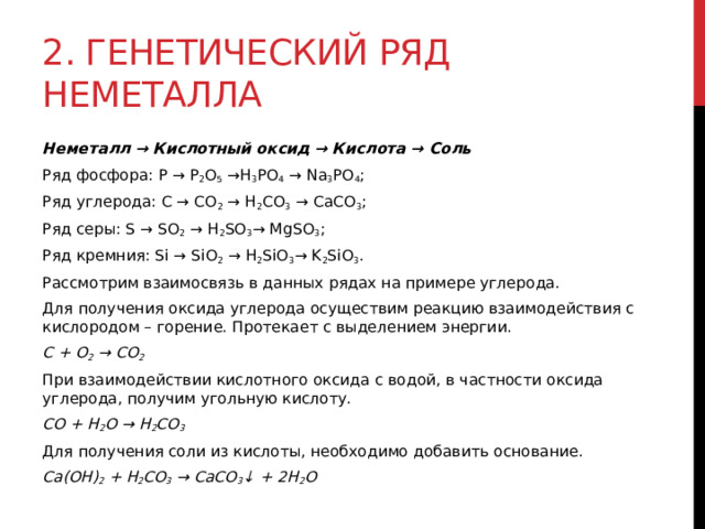 2. Генетический ряд неметалла Неметалл → Кислотный оксид → Кислота → Соль Ряд фосфора: P → P 2 O 5  →H 3 PO 4  → Na 3 PO 4 ; Ряд углерода: C → CO 2  → H 2 CO 3  → CaCO 3 ; Ряд серы: S → SO 2  → H 2 SO 3 → MgSO 3 ; Ряд кремния: Si → SiO 2  → H 2 SiO 3 → K 2 SiO 3 . Рассмотрим взаимосвязь в данных рядах на примере углерода. Для получения оксида углерода осуществим реакцию взаимодействия с кислородом – горение. Протекает с выделением энергии. C + O 2  → CO 2 При взаимодействии кислотного оксида с водой, в частности оксида углерода, получим угольную кислоту. CO + H 2 O → H 2 CO 3 Для получения соли из кислоты, необходимо добавить основание. Ca(OH) 2  + H 2 CO 3  → CaCO 3 ↓ + 2H 2 O  