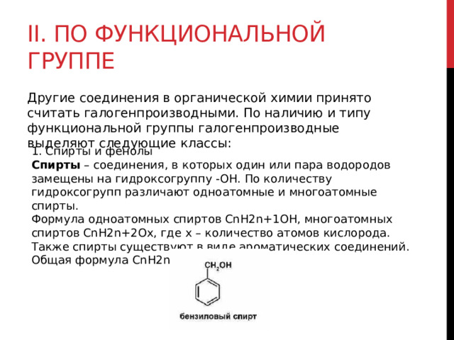 II. По функциональной группе Другие соединения в органической химии принято считать галогенпроизводными. По наличию и типу функциональной группы галогенпроизводные выделяют следующие классы:  1. Спирты и фенолы Спирты  – соединения, в которых один или пара водородов замещены на гидроксогруппу -ОН. По количеству гидроксогрупп различают одноатомные и многоатомные спирты. Формула одноатомных спиртов CnH2n+1OH, многоатомных спиртов CnH2n+2Ox, где x – количество атомов кислорода. Также спирты существуют в виде ароматических соединений. Общая формула CnH2n-6O. 