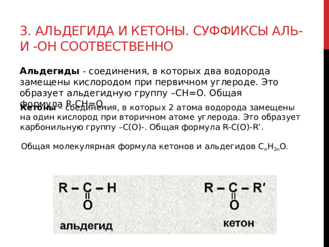 3. Альдегида и кетоны. Суффиксы аль- и -он соотвественно Альдегиды  - соединения, в которых два водорода замещены кислородом при первичном углероде. Это образует альдегидную группу –СН=О. Общая формула R-CН=O.  Кетоны  – соединения, в которых 2 атома водорода замещены на один кислород при вторичном атоме углерода. Это образует карбонильную группу –C(О)-. Общая формула R-C(О)-R’. Общая молекулярная формула кетонов и альдегидов C n H 2n O. 