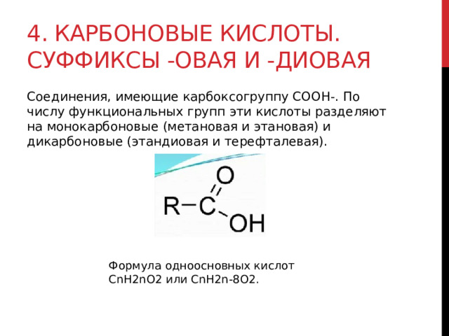 4. Карбоновые кислоты. Суффиксы -овая и -диовая Соединения, имеющие карбоксогруппу СООН-. По числу функциональных групп эти кислоты разделяют на монокарбоновые (метановая и этановая) и дикарбоновые (этандиовая и терефталевая).  Формула одноосновных кислот CnH2nO2 или CnH2n-8O2.  