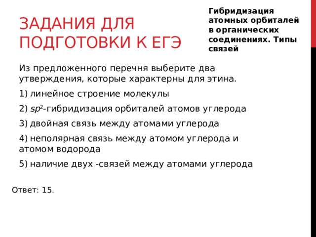 Гибридизация атомных орбиталей в органических соединениях. Типы связей  Задания для подготовки к егэ Из предложенного перечня выберите два утверждения, которые характерны для этина. 1) линейное строение молекулы 2)  sp 2 -гибридизация орбиталей атомов углерода 3) двойная связь между атомами углерода 4) неполярная связь между атомом углерода и атомом водорода 5) наличие двух -связей между атомами углерода Ответ: 15. 