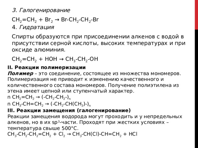 3. Галогенирование CH 2 =CH 2  + Br 2  → Br-CH 2 -CH 2 -Br  4. Гидратация Спирты образуются при присоединении алкенов с водой в присутствии серной кислоты, высоких температурах и при оксиде алюминия. CH 2 =CH 2  + HOH → CH 3 -CH 2 -OH  II. Реакции полимеризации Полимер  – это соединение, состоящее из множества мономеров. Полимеризация не приводит к изменению качественного и количественного состава мономеров. Получение полиэтилена из этена имеет цепной или ступенчатый характер.  n CH 2 =CH 2  → (-CH 2 -CH 2 -) n  n CH 3 -CH=CH 2  → (-CH 2 -CH(CH 3 )-) n   III. Реакции замещения (галогенирование) Реакции замещения водорода могут проходить и у непредельных алкенов, но в их sp 3 -части. Проходят при жестких условиях – температура свыше 500°С. CH 3 -CH 2 -CH 2 =CH 2  + Cl 2  → CH 3 -CH(Cl)-CH=CH 2  + HCl  